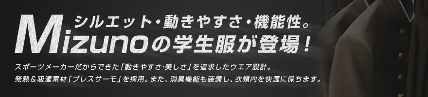 シルエット・動きやすさ・機能性。Mizunoの学生服が登場！スポーツメーカーだからできた「動きやすさ・美しさ」を追求したウエア設計。発熱＆吸湿素材「ブレスサーモ」を採用。また、消臭機能も装備し、衣類内を快適に保ちます。